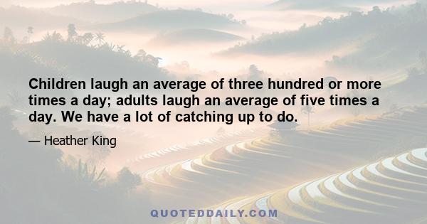 Children laugh an average of three hundred or more times a day; adults laugh an average of five times a day. We have a lot of catching up to do.