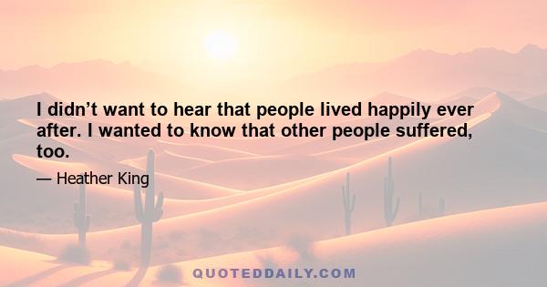 I didn’t want to hear that people lived happily ever after. I wanted to know that other people suffered, too.