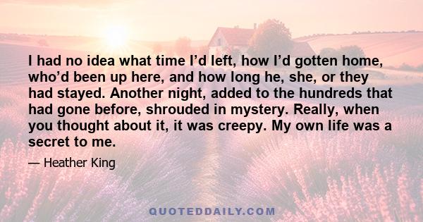 I had no idea what time I’d left, how I’d gotten home, who’d been up here, and how long he, she, or they had stayed. Another night, added to the hundreds that had gone before, shrouded in mystery. Really, when you