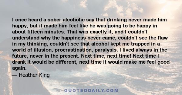 I once heard a sober alcoholic say that drinking never made him happy, but it made him feel like he was going to be happy in about fifteen minutes. That was exactly it, and I couldn't understand why the happiness never