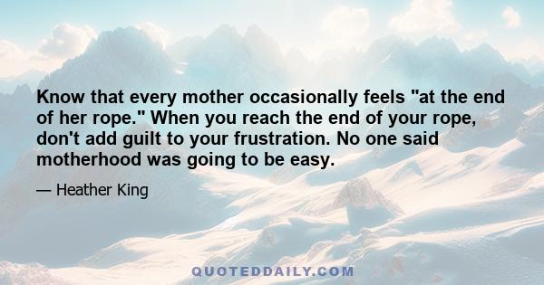 Know that every mother occasionally feels at the end of her rope. When you reach the end of your rope, don't add guilt to your frustration. No one said motherhood was going to be easy.