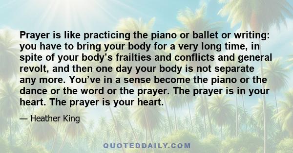 Prayer is like practicing the piano or ballet or writing: you have to bring your body for a very long time, in spite of your body’s frailties and conflicts and general revolt, and then one day your body is not separate