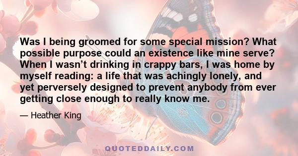 Was I being groomed for some special mission? What possible purpose could an existence like mine serve? When I wasn’t drinking in crappy bars, I was home by myself reading: a life that was achingly lonely, and yet