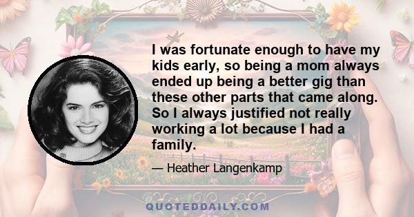 I was fortunate enough to have my kids early, so being a mom always ended up being a better gig than these other parts that came along. So I always justified not really working a lot because I had a family.