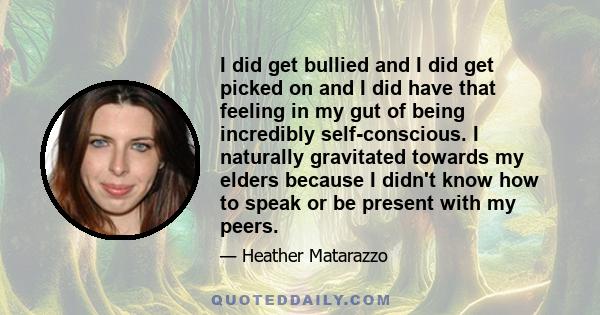 I did get bullied and I did get picked on and I did have that feeling in my gut of being incredibly self-conscious. I naturally gravitated towards my elders because I didn't know how to speak or be present with my peers.