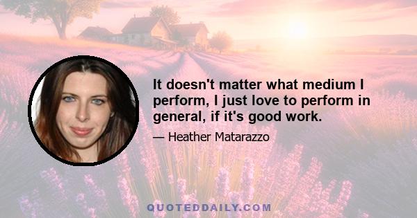 It doesn't matter what medium I perform, I just love to perform in general, if it's good work.