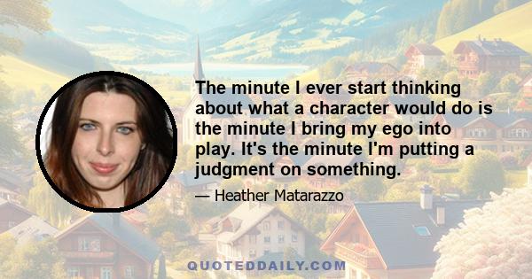 The minute I ever start thinking about what a character would do is the minute I bring my ego into play. It's the minute I'm putting a judgment on something.