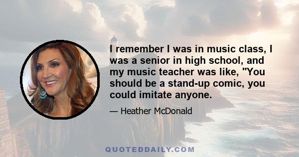 I remember I was in music class, I was a senior in high school, and my music teacher was like, You should be a stand-up comic, you could imitate anyone.