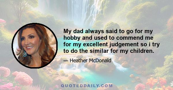 My dad always said to go for my hobby and used to commend me for my excellent judgement so i try to do the similar for my children.