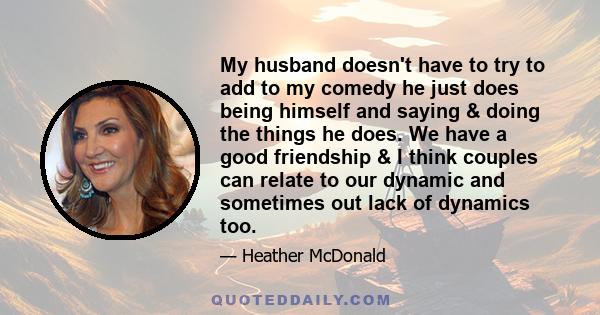 My husband doesn't have to try to add to my comedy he just does being himself and saying & doing the things he does. We have a good friendship & I think couples can relate to our dynamic and sometimes out lack of