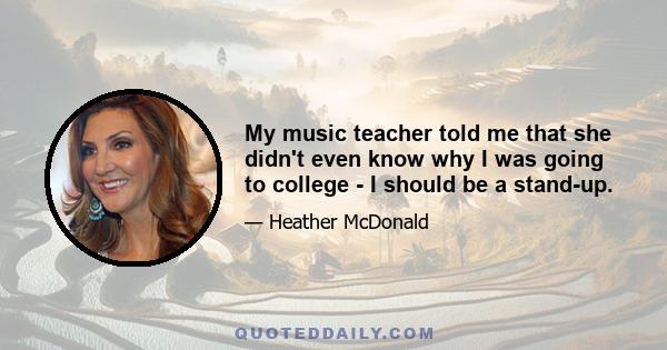 My music teacher told me that she didn't even know why I was going to college - I should be a stand-up.