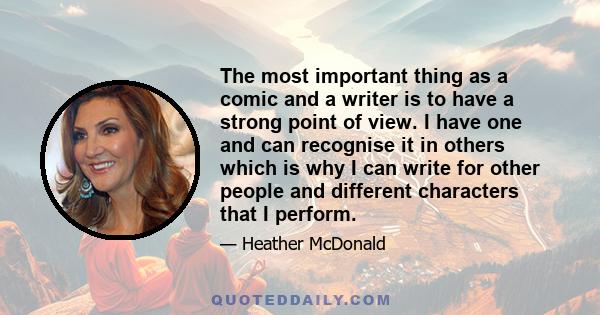 The most important thing as a comic and a writer is to have a strong point of view. I have one and can recognise it in others which is why I can write for other people and different characters that I perform.