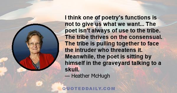 I think one of poetry's functions is not to give us what we want... The poet isn't always of use to the tribe. The tribe thrives on the consensual. The tribe is pulling together to face the intruder who threatens it.