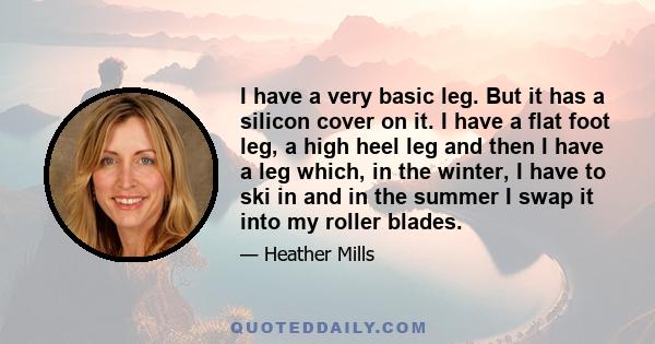 I have a very basic leg. But it has a silicon cover on it. I have a flat foot leg, a high heel leg and then I have a leg which, in the winter, I have to ski in and in the summer I swap it into my roller blades.