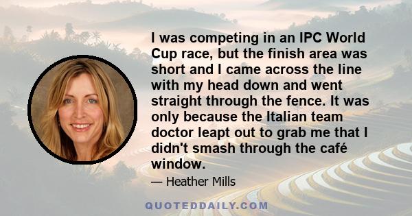 I was competing in an IPC World Cup race, but the finish area was short and I came across the line with my head down and went straight through the fence. It was only because the Italian team doctor leapt out to grab me