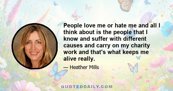 People love me or hate me and all I think about is the people that I know and suffer with different causes and carry on my charity work and that's what keeps me alive really.