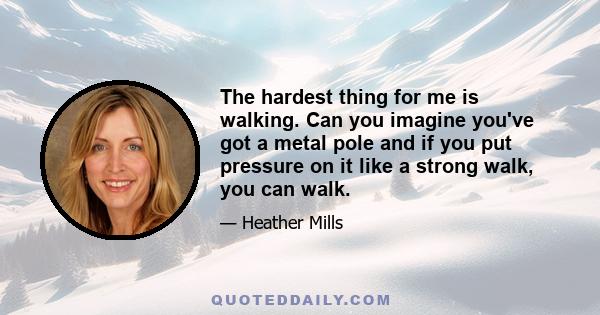 The hardest thing for me is walking. Can you imagine you've got a metal pole and if you put pressure on it like a strong walk, you can walk.