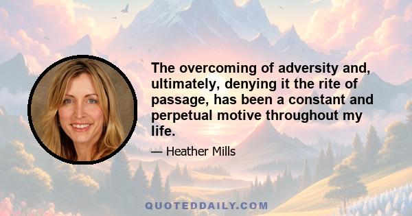 The overcoming of adversity and, ultimately, denying it the rite of passage, has been a constant and perpetual motive throughout my life.