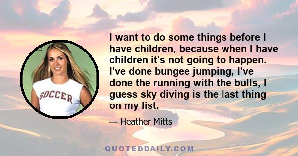 I want to do some things before I have children, because when I have children it's not going to happen. I've done bungee jumping, I've done the running with the bulls, I guess sky diving is the last thing on my list.