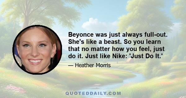 Beyonce was just always full-out. She's like a beast. So you learn that no matter how you feel, just do it. Just like Nike: 'Just Do It.'