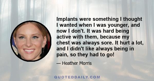 Implants were something I thought I wanted when I was younger, and now I don't. It was hard being active with them, because my chest was always sore. It hurt a lot, and I didn't like always being in pain, so they had to 