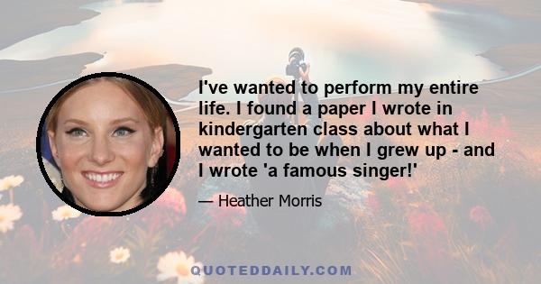 I've wanted to perform my entire life. I found a paper I wrote in kindergarten class about what I wanted to be when I grew up - and I wrote 'a famous singer!'