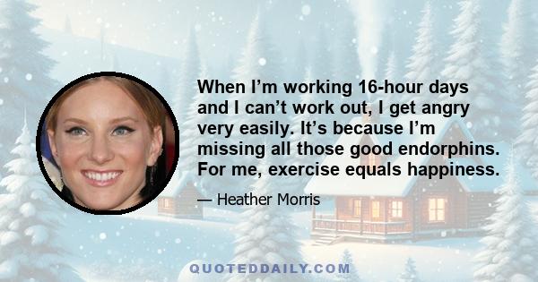 When I’m working 16-hour days and I can’t work out, I get angry very easily. It’s because I’m missing all those good endorphins. For me, exercise equals happiness.