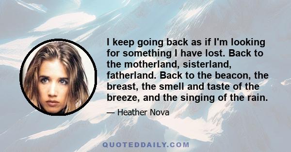 I keep going back as if I'm looking for something I have lost. Back to the motherland, sisterland, fatherland. Back to the beacon, the breast, the smell and taste of the breeze, and the singing of the rain.