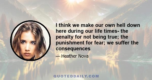 I think we make our own hell down here during our life times- the penalty for not being true; the punishment for fear; we suffer the consequences