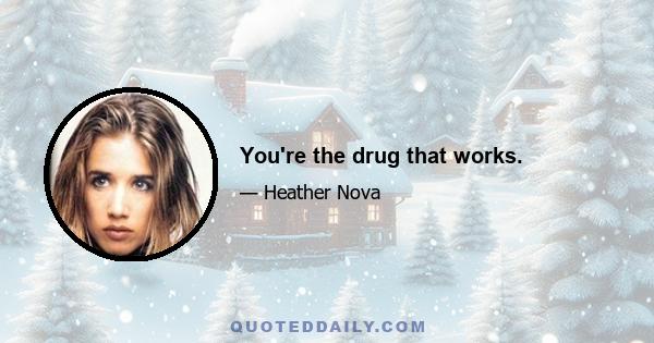 You're the drug that works.