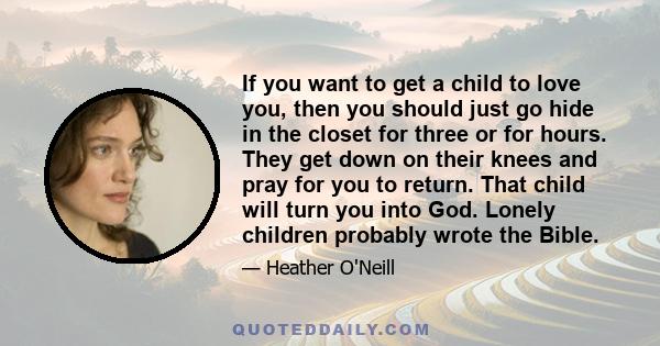 If you want to get a child to love you, then you should just go hide in the closet for three or for hours. They get down on their knees and pray for you to return. That child will turn you into God. Lonely children