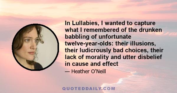 In Lullabies, I wanted to capture what I remembered of the drunken babbling of unfortunate twelve-year-olds: their illusions, their ludicrously bad choices, their lack of morality and utter disbelief in cause and effect