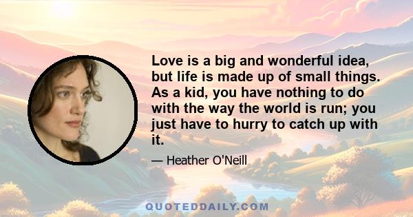 Love is a big and wonderful idea, but life is made up of small things. As a kid, you have nothing to do with the way the world is run; you just have to hurry to catch up with it.