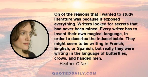 On of the reasons that I wanted to study literature was because it exposed everything. Writers looked for secrets that had never been mined. Every writer has to invent their own magical language, in order to describe