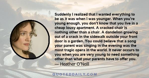 Suddenly I realized that I wanted everything to be as it was when I was younger. When you're young enough, you don't know that you live in a cheap lousy apartment. A cracked chair is nothing other than a chair. A