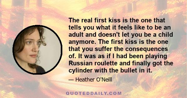 The real first kiss is the one that tells you what it feels like to be an adult and doesn't let you be a child anymore. The first kiss is the one that you suffer the consequences of. It was as if I had been playing