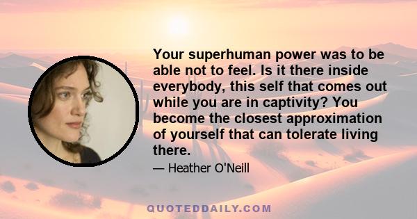 Your superhuman power was to be able not to feel. Is it there inside everybody, this self that comes out while you are in captivity? You become the closest approximation of yourself that can tolerate living there.