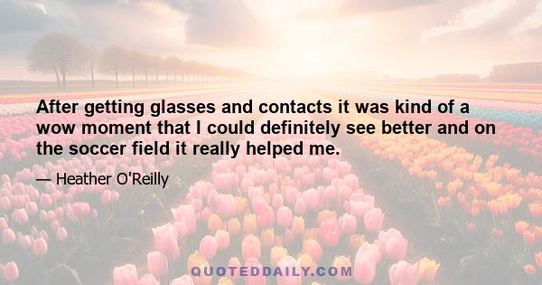 After getting glasses and contacts it was kind of a wow moment that I could definitely see better and on the soccer field it really helped me.