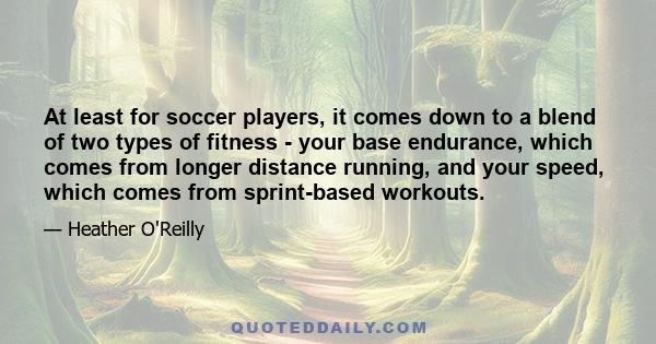 At least for soccer players, it comes down to a blend of two types of fitness - your base endurance, which comes from longer distance running, and your speed, which comes from sprint-based workouts.