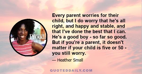 Every parent worries for their child, but I do worry that he's all right, and happy and stable, and that I've done the best that I can. He's a good boy - so far so good. But if you're a parent, it doesn't matter if your 