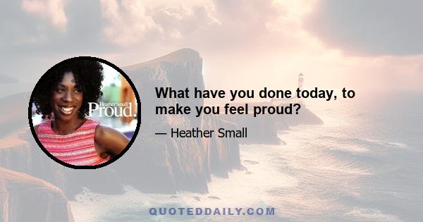 What have you done today, to make you feel proud?