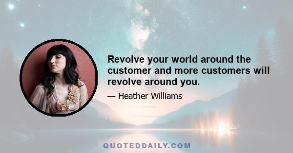 Revolve your world around the customer and more customers will revolve around you.