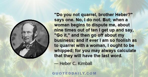 Do you not quarrel, brother Heber? says one. No, I do not. But; when a woman begins to dispute me, about nine times out of ten I get up and say, Go it, and then go off about my business; and if ever I am so foolish as