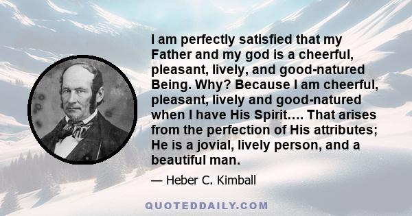 I am perfectly satisfied that my Father and my god is a cheerful, pleasant, lively, and good-natured Being. Why? Because I am cheerful, pleasant, lively and good-natured when I have His Spirit…. That arises from the