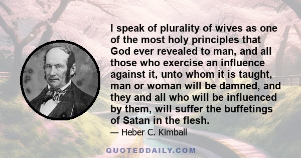 I speak of plurality of wives as one of the most holy principles that God ever revealed to man, and all those who exercise an influence against it, unto whom it is taught, man or woman will be damned, and they and all