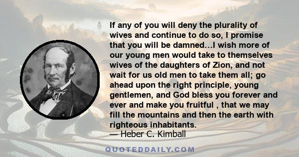 If any of you will deny the plurality of wives and continue to do so, I promise that you will be damned…I wish more of our young men would take to themselves wives of the daughters of Zion, and not wait for us old men