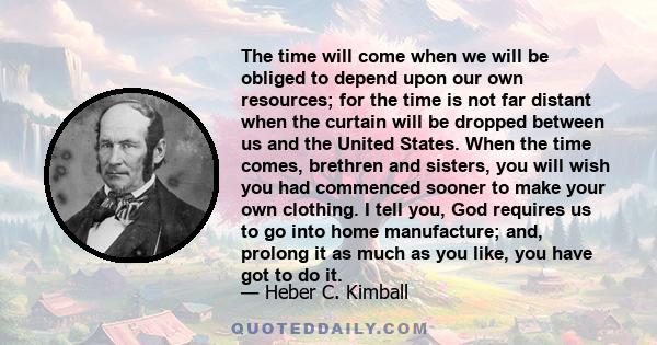 The time will come when we will be obliged to depend upon our own resources; for the time is not far distant when the curtain will be dropped between us and the United States. When the time comes, brethren and sisters,