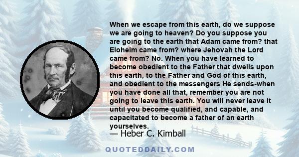 When we escape from this earth, do we suppose we are going to heaven? Do you suppose you are going to the earth that Adam came from? that Eloheim came from? where Jehovah the Lord came from? No. When you have learned to 