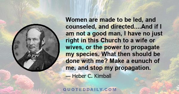 Women are made to be led, and counseled, and directed....And if I am not a good man, I have no just right in this Church to a wife or wives, or the power to propagate my species. What then should be done with me? Make a 