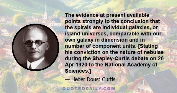 The evidence at present available points strongly to the conclusion that the spirals are individual galaxies, or island universes, comparable with our own galaxy in dimension and in number of component units. [Stating